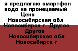 я предлагаю смартфон водо не пронецаемый › Цена ­ 2 000 - Новосибирская обл., Новосибирск г. Другое » Другое   . Новосибирская обл.,Новосибирск г.